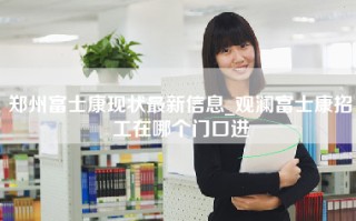 郑州富士康现状最新信息_观澜富士康招工在哪个门口进