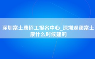 深圳富士康招工报名中心_深圳观澜富士康什么时候建的