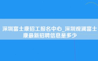 深圳富士康招工报名中心_深圳观澜富士康最新招聘信息是多少