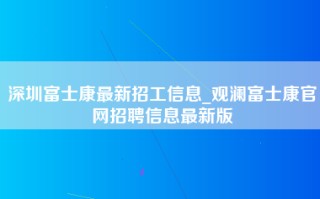 深圳富士康最新招工信息_观澜富士康官网招聘信息最新版