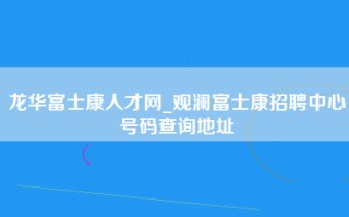 龙华富士康人才网_观澜富士康招聘中心号码查询地址