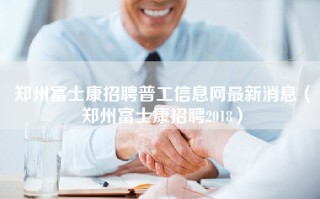 郑州富士康招聘普工信息网最新消息（郑州富士康招聘2018）