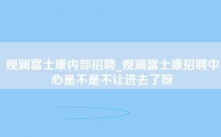 观澜富士康内部招聘_观澜富士康招聘中心是不是不让进去了呀