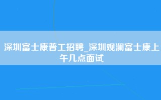 深圳富士康普工招聘_深圳观澜富士康上午几点面试