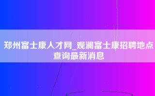 郑州富士康人才网_观澜富士康招聘地点查询最新消息