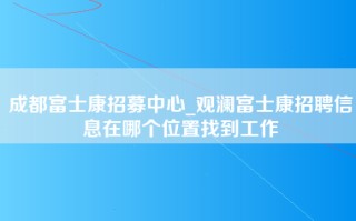 成都富士康招募中心_观澜富士康招聘信息在哪个位置找到工作