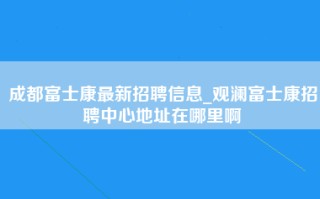 成都富士康最新招聘信息_观澜富士康招聘中心地址在哪里啊