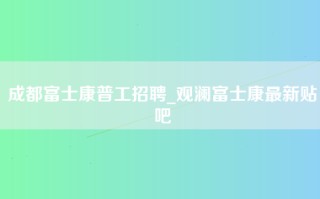 成都富士康普工招聘_观澜富士康最新贴吧