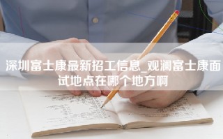 深圳富士康最新招工信息_观澜富士康面试地点在哪个地方啊