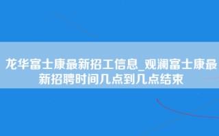 龙华富士康最新招工信息_观澜富士康最新招聘时间几点到几点结束