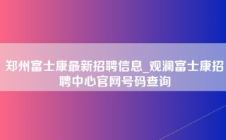 郑州富士康最新招聘信息_观澜富士康招聘中心官网号码查询