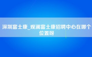 深圳富士康_观澜富士康招聘中心在哪个位置呀