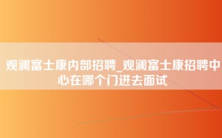 观澜富士康内部招聘_观澜富士康招聘中心在哪个门进去面试