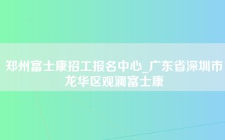 郑州富士康招工报名中心_广东省深圳市龙华区观澜富士康