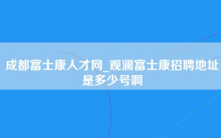 成都富士康人才网_观澜富士康招聘地址是多少号啊