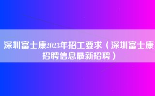 深圳富士康2023年招工要求（<strong>深圳富士康招聘</strong>信息最新招聘）