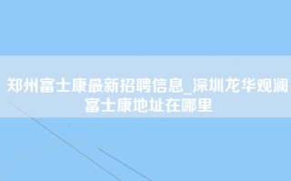 郑州富士康最新招聘信息_深圳龙华观澜富士康地址在哪里