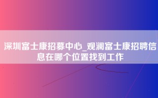 深圳富士康招募中心_观澜富士康招聘信息在哪个位置找到工作