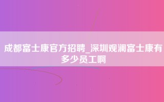 成都富士康官方招聘_深圳观澜富士康有多少员工啊