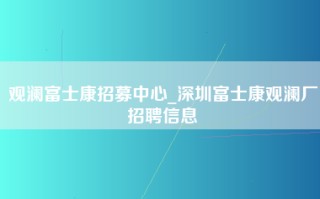 观澜富士康招募中心_深圳富士康观澜厂招聘信息