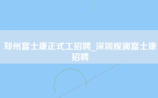 郑州富士康正式工招聘_深圳观澜富士康招聘