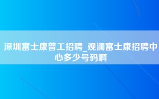 深圳富士康普工招聘_观澜富士康招聘中心多少号码啊