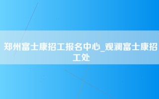 郑州富士康招工报名中心_观澜富士康招工处