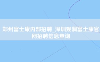 郑州富士康内部招聘_深圳观澜富士康官网招聘信息查询