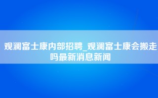 观澜富士康内部招聘_观澜富士康会搬走吗最新消息新闻