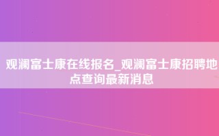 观澜富士康在线报名_观澜富士康招聘地点查询最新消息