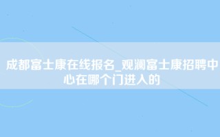 成都富士康在线报名_观澜富士康招聘中心在哪个门进入的