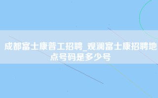 成都富士康普工招聘_观澜富士康招聘地点号码是多少号