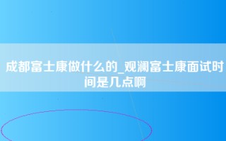 成都富士康做什么的_<strong>观澜富士康面试时间</strong>是几点啊