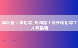 深圳富士康招聘_观澜富士康在哪招聘工人啊最新