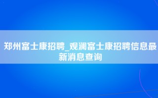 郑州富士康招聘_观澜富士康招聘信息最新消息查询