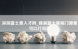 深圳富士康人才网_观澜富士康南门哪里可以打耳洞