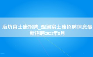 廊坊富士康招聘_观澜富士康招聘信息最新招聘2023年8月