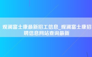 观澜富士康最新招工信息_观澜富士康招聘信息网站查询最新