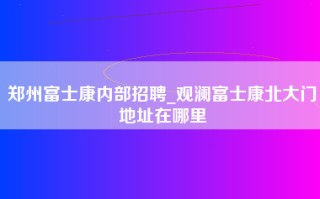 郑州富士康内部招聘_观澜富士康北大门地址在哪里