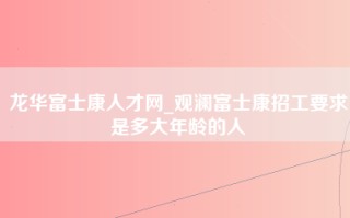 龙华富士康人才网_观澜<strong>富士康招工要求</strong>是多大年龄的人