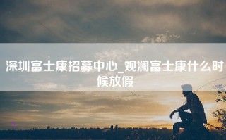 深圳富士康招募中心_观澜富士康什么时候放假