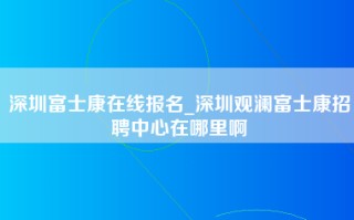 深圳富士康在线报名_深圳观澜富士康招聘中心在哪里啊