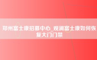 郑州富士康招募中心_观澜富士康如何恢复大门门禁