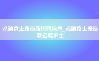 观澜富士康最新招聘信息_观澜富士康最新招聘护士