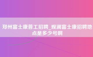 郑州富士康普工招聘_观澜富士康招聘地点是多少号啊