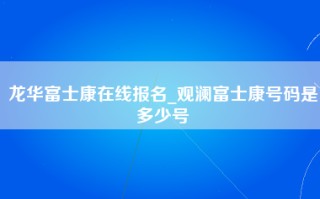 龙华富士康在线报名_观澜富士康号码是多少号