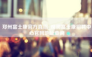 郑州富士康官方直招_观澜富士康招聘中心官网地址查询