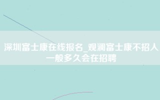 深圳富士康在线报名_观澜富士康不招人一般多久会在招聘