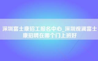 深圳富士康招工报名中心_深圳观澜富士康招聘在哪个门上班好