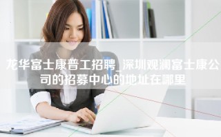 龙华富士康普工招聘_深圳观澜富士康公司的招募中心的地址在哪里